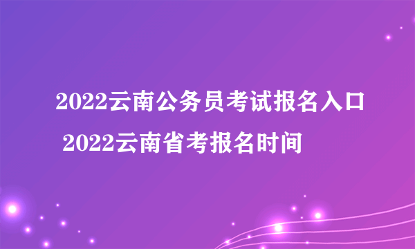 2022云南公务员考试报名入口 2022云南省考报名时间