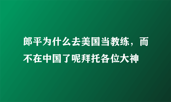 郎平为什么去美国当教练，而不在中国了呢拜托各位大神