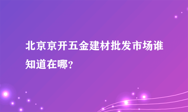 北京京开五金建材批发市场谁知道在哪？