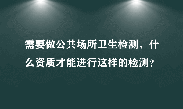 需要做公共场所卫生检测，什么资质才能进行这样的检测？