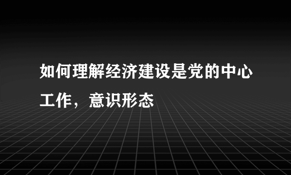 如何理解经济建设是党的中心工作，意识形态