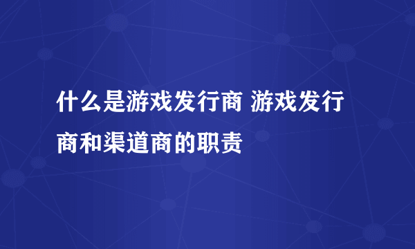 什么是游戏发行商 游戏发行商和渠道商的职责