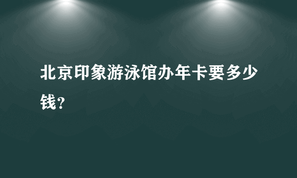 北京印象游泳馆办年卡要多少钱？