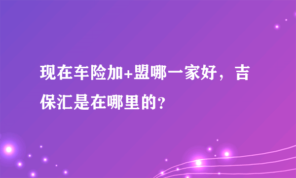 现在车险加+盟哪一家好，吉保汇是在哪里的？