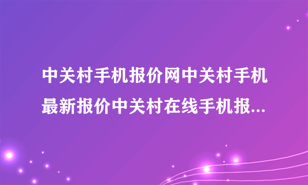 中关村手机报价网中关村手机最新报价中关村在线手机报价北京中关村手机报价？