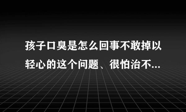 孩子口臭是怎么回事不敢掉以轻心的这个问题、很怕治不...