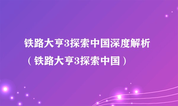 铁路大亨3探索中国深度解析（铁路大亨3探索中国）