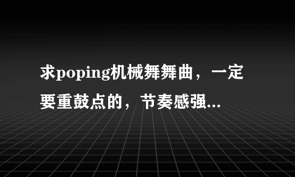 求poping机械舞舞曲，一定要重鼓点的，节奏感强，先验音乐，在给最佳答案，积分都给你们。。