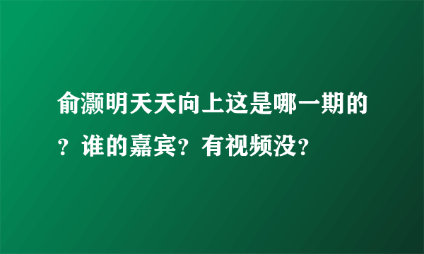 俞灏明天天向上这是哪一期的？谁的嘉宾？有视频没？