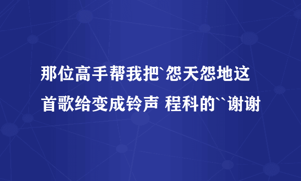 那位高手帮我把`怨天怨地这首歌给变成铃声 程科的``谢谢