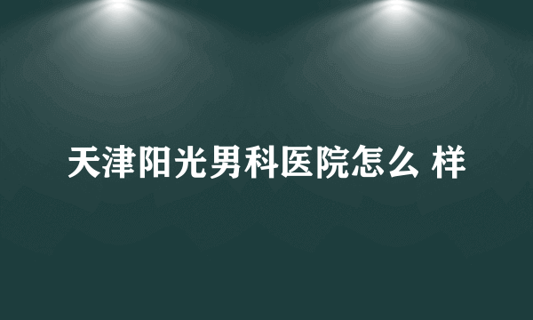 天津阳光男科医院怎么 样