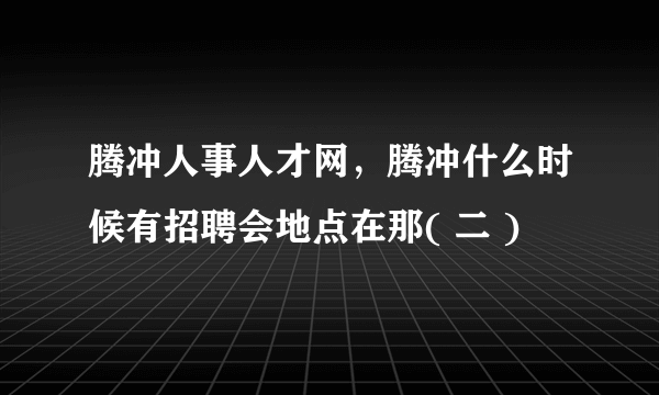 腾冲人事人才网，腾冲什么时候有招聘会地点在那( 二 )