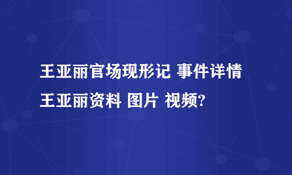 王亚丽官场现形记 事件详情 王亚丽资料 图片 视频?