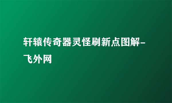 轩辕传奇器灵怪刷新点图解-飞外网