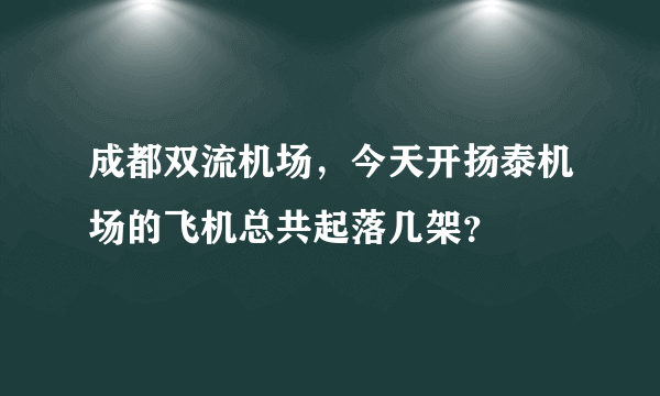 成都双流机场，今天开扬泰机场的飞机总共起落几架？