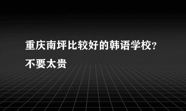 重庆南坪比较好的韩语学校？不要太贵