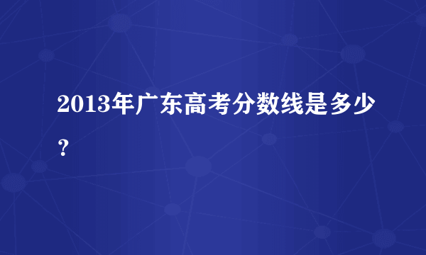 2013年广东高考分数线是多少？