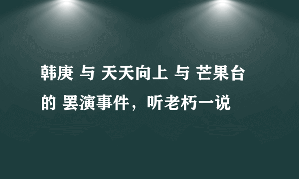 韩庚 与 天天向上 与 芒果台 的 罢演事件，听老朽一说