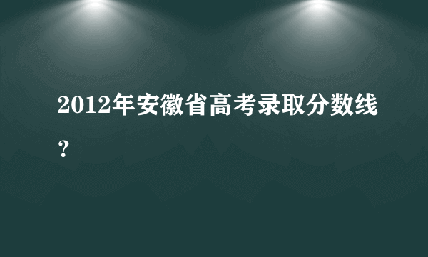 2012年安徽省高考录取分数线？