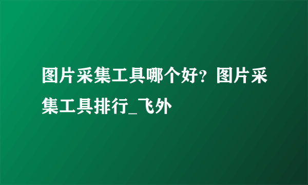 图片采集工具哪个好？图片采集工具排行_飞外