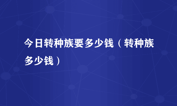 今日转种族要多少钱（转种族多少钱）