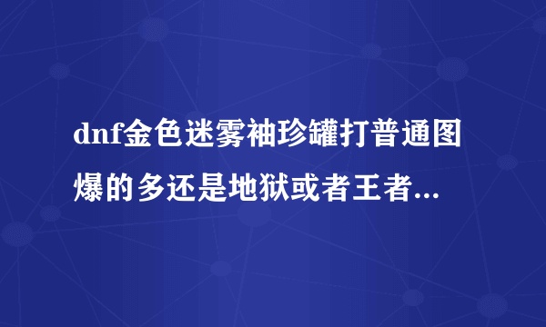 dnf金色迷雾袖珍罐打普通图爆的多还是地狱或者王者级爆的多，求解答