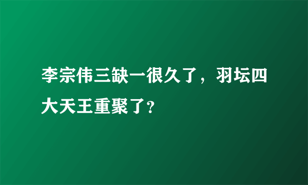 李宗伟三缺一很久了，羽坛四大天王重聚了？