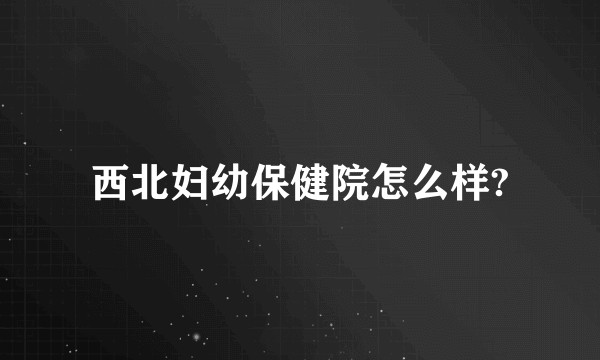 西北妇幼保健院怎么样?