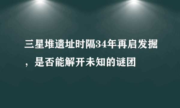 三星堆遗址时隔34年再启发掘，是否能解开未知的谜团