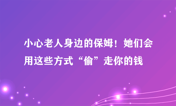 小心老人身边的保姆！她们会用这些方式“偷”走你的钱