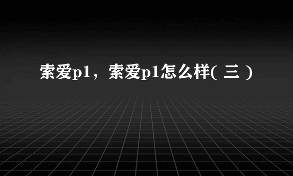 索爱p1，索爱p1怎么样( 三 )