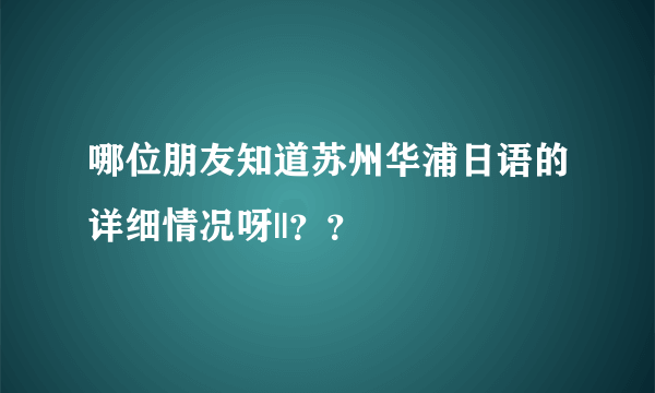 哪位朋友知道苏州华浦日语的详细情况呀||？？