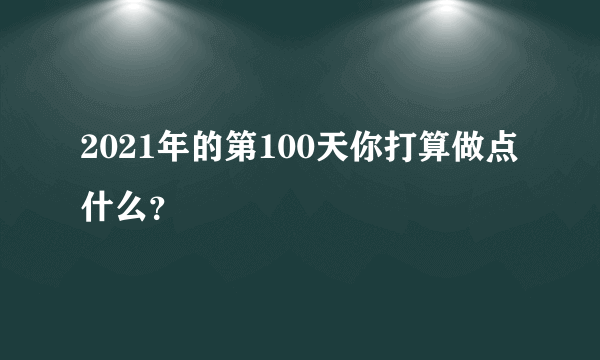 2021年的第100天你打算做点什么？