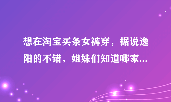 想在淘宝买条女裤穿，据说逸阳的不错，姐妹们知道哪家的好么？怕买到假货啊，有知道哪家买的不？