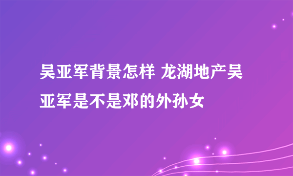 吴亚军背景怎样 龙湖地产吴亚军是不是邓的外孙女