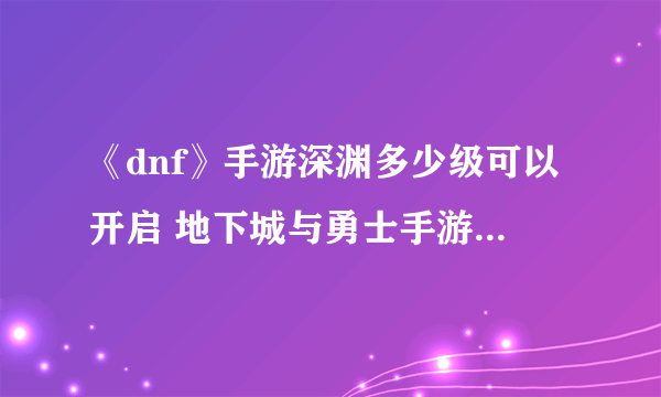 《dnf》手游深渊多少级可以开启 地下城与勇士手游深渊攻略