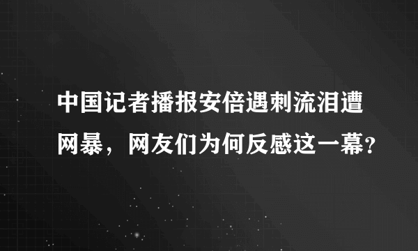 中国记者播报安倍遇刺流泪遭网暴，网友们为何反感这一幕？