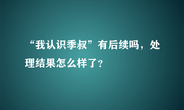 “我认识季叔”有后续吗，处理结果怎么样了？