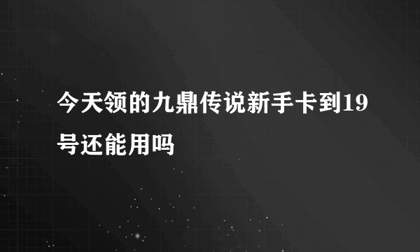 今天领的九鼎传说新手卡到19号还能用吗