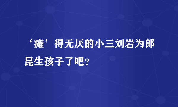 ‘瘫’得无厌的小三刘岩为郎昆生孩子了吧？