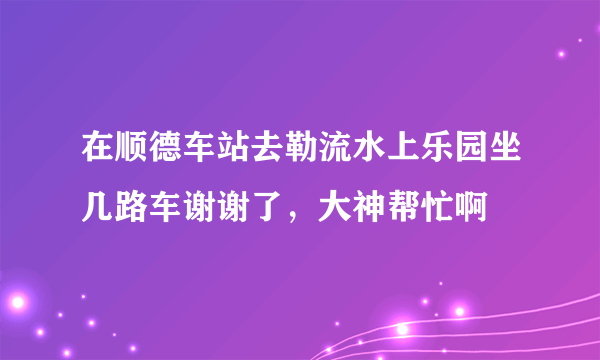 在顺德车站去勒流水上乐园坐几路车谢谢了，大神帮忙啊