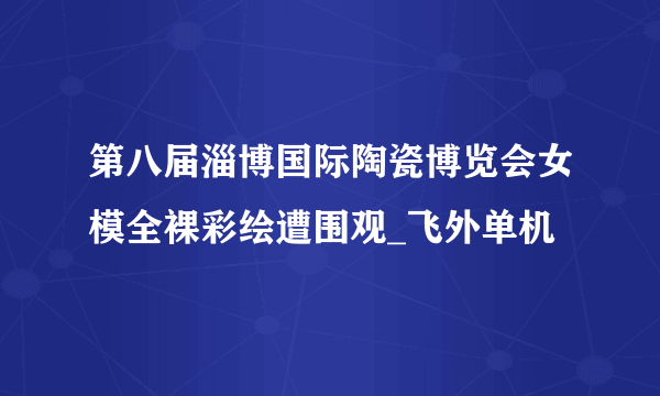 第八届淄博国际陶瓷博览会女模全裸彩绘遭围观_飞外单机