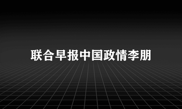 联合早报中国政情李朋