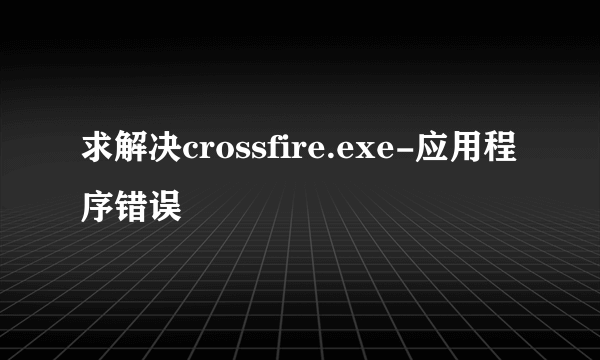 求解决crossfire.exe-应用程序错误