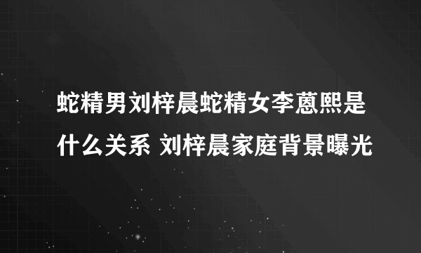 蛇精男刘梓晨蛇精女李蒽熙是什么关系 刘梓晨家庭背景曝光