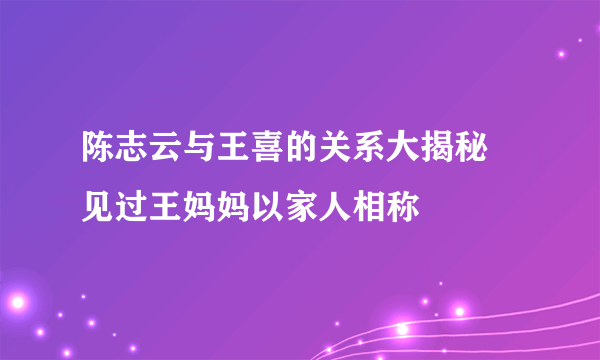 陈志云与王喜的关系大揭秘 见过王妈妈以家人相称