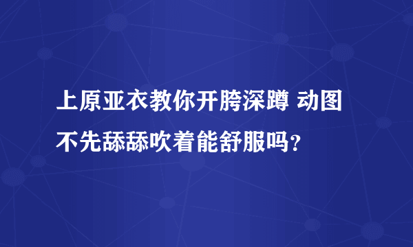 上原亚衣教你开胯深蹲 动图 不先舔舔吹着能舒服吗？