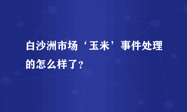 白沙洲市场‘玉米’事件处理的怎么样了？