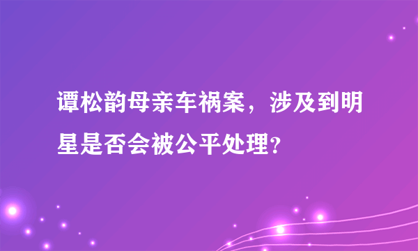 谭松韵母亲车祸案，涉及到明星是否会被公平处理？