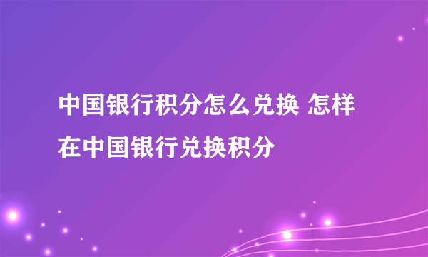 中国银行积分怎么兑换 怎样在中国银行兑换积分